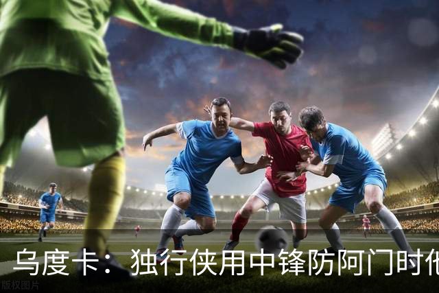 乌度卡：独行侠用中锋防阿门时他表现得不错 我们早就演练过