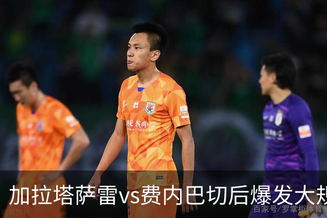 加拉塔萨雷vs费内巴切后爆发大规模冲突，贡多齐、卢卡库卷入