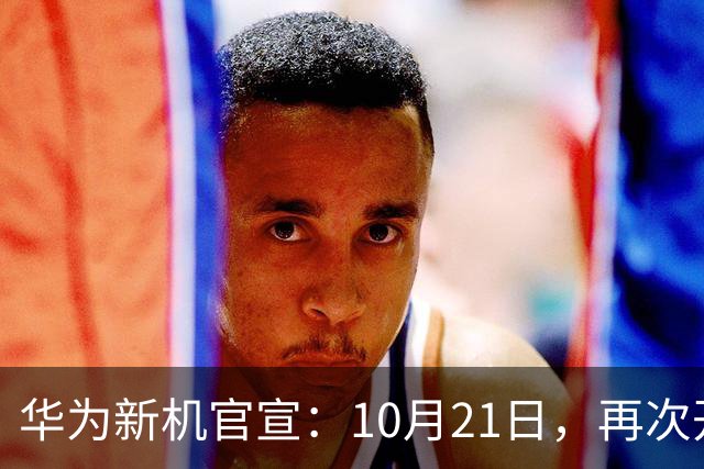 华为新机官宣：10月21日，再次开售