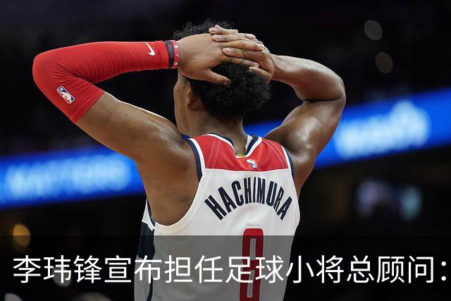 李玮锋宣布担任足球小将总顾问：这是为中国足球做有意义的事