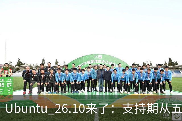 Ubuntu 26.10来了：支持期从五年缩到九个月，该升吗？
